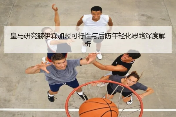 皇马研究赫伊森加盟可行性与后防年轻化思路深度解析 - HTH